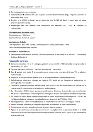 MANUAL DE NUTRIÇÃO CLÍNICA – PARTE II


   Ganho de peso deve ser controlado.
   Recomendação  ganho de 900 g a 1,3 kg/sem. pacientes de enfermaria e 250g a 450g/sem. pacientes de
   ambulatório (APA, 2000).
   Ornstein et al. (2003) verificaram que um ganho de peso de 720 g/4 dias é + seguro pois não causa
   síndrome da realimentação.
   Alimentação deve ser cautelosa, com monitoração dos eletrólitos (APA, 2000).  Síndrome da
   realimentação

Estabelecimento do peso a atingir:
Doentes externos – 450g/sem
Doentes internos – 0,9 a 1,35 kg/sem

Valor calórico da dieta:
Dieta hipocalórica (800–1000 kcal/dia) - aumento gradual - 200-300 kcal cada 3-4 dias
Dieta hipercalórica (3000-3500 kcal/dia)

Síndrome de realimentação:
   Retenção de fluidos (edema), Arritmias cardíacas, Diminuição de electrólitos (P, K, Mg, Na, …), Intolerância
   à glicose, Disfunção GI

PRESCRIÇÃO DIETÉTICA
   Consumo energético - 30 a 40 kcal/kg/dia, podendo chegar até 70 a 100 kcal/kg/dia com progressão do
   tratamento (APA, 2000).
   Segundo Marcason (2002) – VCT não deve ser abaixo de 1.200 kcal/dia.
   Este  gradual pode ajudar  a ansiedade quanto ao ganho de peso, permitindo que TGI se adapte à
   realimentação.
   Proporção de macronutrientes deve ser igual às recomendações para populações saudáveis.
   Deficiências de vitaminas e minerais são raras na AN, devido ao uso freqüente de suplementos e à
   diminuição das necessidades.
   Castro et al, (2004) encontraram deficiências de zinco e ácido fólico em adolescentes com AN que não se
   reverteram após o tratamento, recomendando a suplementação.
   Su e Birmingham (2004) relatam que as conseqüências da deficiência de zinco são muito semelhantes à
   AN, e que a suplementação com zinco promove maior ganho de peso e redução da ansiedade e depressão.
   Em relação ao cálcio, alguns estudos comprovaram os efeitos positivos da suplementação de 1.000 a 2.000
   mg/dia na redução da osteopenia (complicação comum decorrente da AN) (Kent, 2000).
   Alguns pacientes é extremamente difícil atingir as recomendações nutricionais apenas pela via oral.
   Nessas ocasiões, a alimentação nasogástrica pode ser recomendada ao invés da intravenosa
   Pode acarretar, contudo, retenção de fluidos, arritmia e falência cardíaca.
   Apesar de a maioria dos autores não recomendarem a nutrição enteral ou parenteral, Robb et al. (2002)
   relataram que uso da sonda nasogástrica noturna pode trazer ganho de peso + rápido do que somente com
   a alimentação oral.
 