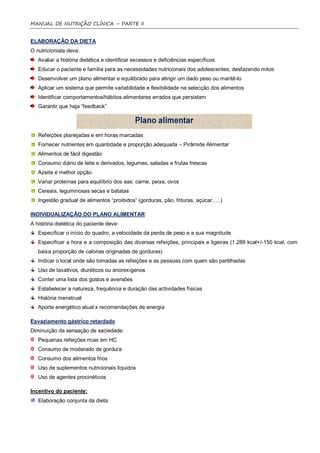 MANUAL DE NUTRIÇÃO CLÍNICA – PARTE II


ELABORAÇÃO DA DIETA
O nutricionista deve:
   Avaliar a história dietética e identificar excessos e deficiências específicos
   Educar o paciente e família para as necessidades nutricionais dos adolescentes, desfazendo mitos
   Desenvolver um plano alimentar e equilibrado para atingir um dado peso ou mantê-lo
   Aplicar um sistema que permite variabilidade e flexibilidade na selecção dos alimentos
   Identificar comportamentos/hábitos alimentares errados que persistam
   Garantir que haja “feedback”




   Refeições planejadas e em horas marcadas
   Fornecer nutrientes em quantidade e proporção adequada – Pirâmide Alimentar
   Alimentos de fácil digestão
   Consumo diário de leite e derivados, legumes, saladas e frutas frescas
   Azeite é melhor opção
   Variar proteínas para equilíbrio dos aas: carne, peixe, ovos
   Cereais, leguminosas secas e batatas
   Ingestão gradual de alimentos “proibidos” (gorduras, pão, frituras, açúcar, …)

INDIVIDUALIZAÇÃO DO PLANO ALIMENTAR
A história dietética do paciente deve:
   Especificar o início do quadro, a velocidade da perda de peso e a sua magnitude
   Especificar a hora e a composição das diversas refeições, principais e ligeiras (1.289 kcal+/-150 kcal, com
   baixa proporção de calorias originadas de gorduras)
   Indicar o local onde são tomadas as refeições e as pessoas com quem são partilhadas
   Uso de laxativos, diuréticos ou anorexígenos
   Conter uma lista dos gostos e aversões
   Estabelecer a natureza, frequência e duração das actividades físicas
   História menstrual
   Aporte energético atual x recomendações de energia

Esvaziamento gástrico retardado
Diminuição da sensação de saciedade:
   Pequenas refeições ricas em HC
   Consumo de moderado de gordura
   Consumo dos alimentos frios
   Uso de suplementos nutricionais líquidos
   Uso de agentes procinéticos

Incentivo do paciente:
   Elaboração conjunta da dieta
 