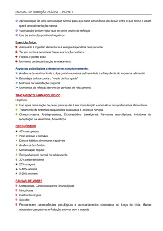 MANUAL DE NUTRIÇÃO CLÍNICA – PARTE II


   Apresentação de uma alimentação normal para que tome consciência do desvio entre o que come e aquilo
   que é uma alimentação normal
   Valorização do bem-estar que se sente depois da refeição
   Uso de estímulos positivos/negativos

Exercício físico:
   Adequado à ingestão alimentar e à energia dispendida pelo paciente
   Ter em conta a densidade óssea e a função cardíaca
   Fitness ≠ perder peso
   Momento de descontracção e relaxamento

Aspectos psicológicos a desenvolver simultaneamente:
   Ausência de sentimento de culpa quando aumenta a diversidade e a frequência do esquema alimentar
   Estratégia de luta contra o “medo de ficar gorda”
   Melhoria da insatisfação corporal
   Momentos de refeição devem ser períodos de relaxamento

TRATAMENTO FARMACOLÓGICO
Objetivos
   Uso após restauração do peso, para ajudar á sua manutenção e normalizar comportamentos alimentares
   Tratamento de sintomas psiquiátricos associados à anorexia nervosa
   Cloropromazina, Antidepressivos, Ciproheptidina (orexígeno), Fármacos neurolépticos, Inibidores da
   recaptação da serotonina, Ansiolíticos

PROGNÓSTICO
   40% recuperam
   Peso estável e razoável
   Dieta e hábitos alimentares razoáveis
   Ausência de vômitos
   Menstruação regular
   Comportamento normal do adolescente
   20% peso deficiente
   20% magros
   5-10% obesos
   5-20% morrem

CAUSAS DE MORTE
   Metabólicas, Cardiovasculares, Imunológicas
   Infecciosas
   Gastrenterologias
   Suicídio
   Permanecem consequências psicológicas e comportamentos obsessivos ao longo da vida: Manias
   obssesivo-compulsivas e Relação anormal com a comida
 