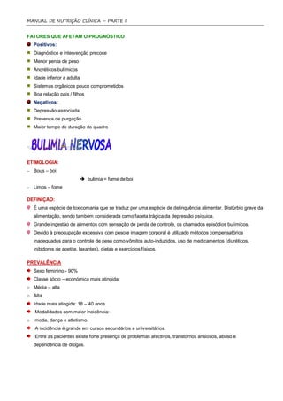 MANUAL DE NUTRIÇÃO CLÍNICA – PARTE II


FATORES QUE AFETAM O PROGNÓSTICO
    Positivos:
    Diagnóstico e intervenção precoce
    Menor perda de peso
    Anoréticos bulímicos
    Idade inferior a adulta
    Sistemas orgânicos pouco comprometidos
    Boa relação pais / filhos
    Negativos:
    Depressão associada
    Presença de purgação
    Maior tempo de duração do quadro




ETIMOLOGIA:
– Bous – boi
                            bulimia = fome de boi
– Limos – fome

DEFINIÇÃO:
    É uma espécie de toxicomania que se traduz por uma espécie de delinquência alimentar. Distúrbio grave da
    alimentação, sendo também considerada como faceta trágica da depressão psíquica.
    Grande ingestão de alimentos com sensação de perda de controle, os chamados episódios bulímicos.
    Devido à preocupação excessiva com peso e imagem corporal é utilizado métodos compensatórios
    inadequados para o controle de peso como vômitos auto-induzidos, uso de medicamentos (diuréticos,
    inibidores de apetite, laxantes), dietas e exercícios físicos.

PREVALÊNCIA
    Sexo feminino - 90%
    Classe sócio – económica mais atingida:
o Média – alta
o Alta
    Idade mais atingida: 18 – 40 anos
    Modalidades com maior incidência:
o   moda, dança e atletismo.
    A incidência é grande em cursos secundários e universitários.
    Entre as pacientes existe forte presença de problemas afectivos, transtornos ansiosos, abuso e
    dependência de drogas.
 