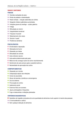 MANUAL DE NUTRIÇÃO CLÍNICA – PARTE II


SINAIS E SINTOMAS
FÍSICOS
  Grandes oscilações de peso
  Perda de potássio e desidratação
  Rosto inchado – indução sistemática do vômito
  Garganta irritada e glândulas aumentadas
  Irritações graves do esofago – acidez gástrica
  Fadiga
  Dificuldade em dormir
  Irregularidade menstrual
  Fraqueza muscular
  Rebentamento dos vasos
  Sinal de “russel”
  Problemas dentários

PSICOLÓGICOS:
  Emotividade e depressão
  Alterações de humor
  Obsessão por dietas
  Dificuldade de controle
  Auto-criticismo severo
  Auto-estima determinada pelo peso
  Medo de não conseguir parar de comer voluntariamente
  Sentimento de auto-censura após o episódio bulimico
  Necessidade de aprovação dos outros

COMPORTAMENTAIS
  Obsessão por comida
  Indisposição depois das refeições
  Comer às escondida
  Abuso de laxantes, diuréticos e anorexígenos
  Uso de clisteres
  Provocação do vómito
  Isolamento social
  Exercício físico em excesso
  Jejuns prolongados e frequentes
  Fuga a restaurantes e refeições planeadas

CRITÉRIOS DIAGNÓSTICOS
  Episódios de ingestão compulsiva de uma quantidade de alimentos muito superior à maioria das pessoas:
  A nível acelerado e caótico
  Sem qualquer selecção de alimentos
 