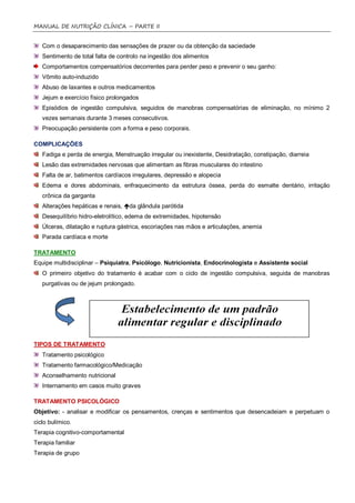 MANUAL DE NUTRIÇÃO CLÍNICA – PARTE II


   Com o desaparecimento das sensações de prazer ou da obtenção da saciedade
   Sentimento de total falta de controlo na ingestão dos alimentos
   Comportamentos compensatórios decorrentes para perder peso e prevenir o seu ganho:
   Vômito auto-induzido
   Abuso de laxantes e outros medicamentos
   Jejum e exercício físico prolongados
   Episódios de ingestão compulsiva, seguidos de manobras compensatórias de eliminação, no mínimo 2
   vezes semanais durante 3 meses consecutivos.
   Preocupação persistente com a forma e peso corporais.

COMPLICAÇÕES
   Fadiga e perda de energia, Menstruação irregular ou inexistente, Desidratação, constipação, diarreia
   Lesão das extremidades nervosas que alimentam as fibras musculares do intestino
   Falta de ar, batimentos cardíacos irregulares, depressão e alopecia
   Edema e dores abdominais, enfraquecimento da estrutura óssea, perda do esmalte dentário, irritação
   crônica da garganta
   Alterações hepáticas e renais, da glândula parótida
   Desequilíbrio hidro-eletrolítico, edema de extremidades, hipotensão
   Úlceras, dilatação e ruptura gástrica, escoriações nas mãos e articulações, anemia
   Parada cardíaca e morte

TRATAMENTO
Equipe multidisciplinar – Psiquiatra, Psicólogo, Nutricionista, Endocrinologista e Assistente social
   O primeiro objetivo do tratamento é acabar com o ciclo de ingestão compulsiva, seguida de manobras
   purgativas ou de jejum prolongado.




TIPOS DE TRATAMENTO
   Tratamento psicológico
   Tratamento farmacológico/Medicação
   Aconselhamento nutricional
   Internamento em casos muito graves

TRATAMENTO PSICOLÓGICO
Objetivo: - analisar e modificar os pensamentos, crenças e sentimentos que desencadeiam e perpetuam o
ciclo bulímico.
Terapia cognitivo-comportamental
Terapia familiar
Terapia de grupo
 