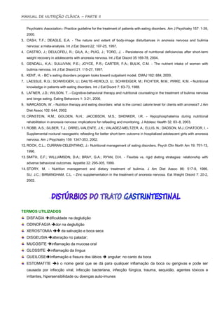 MANUAL DE NUTRIÇÃO CLÍNICA – PARTE II


   Psychiatric Association.- Practice guideline for the treatment of patients with eating disorders. Am J Psychiatry 157: 1-39,
   2000.
3. CASH, T.F.; DEAGLE, E.A. - The nature and extent of body-image disturbances in anorexia nervosa and bulimia
   nervosa: a meta-analysis. Int J Eat Disord 22: 107-25, 1997.
4. CASTRO, J.; DEULOFEU, R.; GILA, A.; PUIG, J.; TORO, J. - Persistence of nutritional deficiencies after short-term
   weight recovery in adolescents with anorexia nervosa. Int J Eat Disord 35:169-78, 2004.
5. GENDALL, K.A.; SULLIVAN, P.E.; JOYCE, P.R.; CARTER, F.A.; BULIK, C.M. - The nutrient intake of women with
   bulimia nervosa. Int J Eat Disord 21: 115-27, 1997.
6. KENT, H. - BC´s eating disorders program looks toward outpatient model. CMAJ 162: 684, 2000.
7. LAESSLE, R.G.; SCHWEIGER, U.; DAUTE-HEROLD, U.; SCHWEIGER, M.; FICHTER, M.M.; PIRKE, K.M. - Nutritional
   knowledge in patients with eating disorders. Int J Eat Disord 7: 63-73, 1988.
8. LATNER, J.D.; WILSON, T. - Cognitive-behavioral therapy and nutritional counseling in the treatment of bulimia nervosa
   and binge eating. Eating Behaviors 1: 3-21, 2000.
9. MARCASON, W. - Nutrition therapy and eating disorders: what is the correct calorie level for clients with anorexia? J Am
   Diet Assoc 102: 644, 2002.
10. ORNSTEIN, R.M.; GOLDEN, N.H.; JACOBSON, M.S.; SHENKER, I.R. - Hypophosphatemia during nutritional
   rehabilitation in anorexia nervosa: implications for refeeding and monitoring. J Adolesc Health 32: 83–8, 2003.
11. ROBB, A.S.; SILBER, T.J.; ORREL-VALENTE, J.K.; VALADEZ-MELTZER, A.; ELLIS, N.; DADSON, M.J.;CHATOOR, I. -
   Supplemental noctural nasogastric refeeding for better short-term outcome in hospitalized adolescent girls with anorexia
   nervosa. Am J Psychiatry 159: 1347-353, 2002.
12. ROCK, C.L.; CURRAN-CELENTANO, J.- Nutritional management of eating disorders. Psych Clin North Am 19: 701-13,
   1996.
13. SMITH, C.F.; WILLIAMSON, D.A.; BRAY, G.A.; RYAN, D.H. - Flexible vs. rigid dieting strategies: relationship with
   adverse behavioral outcomes. Appetite 32: 295-305, 1999.
14. STORY, M. - Nutrition management and dietary treatment of bulimia. J Am Diet Assoc 86: 517-9, 1986.
   SU, J.C.; BIRMINGHAM, C.L. - Zinc supplementation in the treatment of anorexia nervosa. Eat Weight Disord 7: 20-2,
   2002.




TERMOS UTILIZADOS
   DISFAGIA dificuldade na deglutição
   ODINOFAGIA dor na deglutição
   XEROSTOMIA  da salivação e boca seca
   DISGEUSIA alteração no paladar;
   MUCOSITE inflamação da mucosa oral
   GLOSSITE inflamação da língua
   QUEILOSEInflamação e fissura dos lábios  angular: no canto da boca
   ESTOMATITE é o nome geral que se dá para qualquer inflamação da boca ou gengivas e pode ser
   causada por infecção viral, infecção bacteriana, infecção fúngica, trauma, sequidão, agentes tóxicos e
   irritantes, hipersensibilidade ou doenças auto-imunes
 