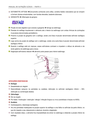 MANUAL DE NUTRIÇÃO CLÍNICA – PARTE II


  ESTOMATITE AFTOSA Comumente conhecida como aftas, constitui lesões vesiculares que se rompem
  e formam úlceras arredondadas, com bordas elevadas, bastante dolorosas.
  GENGIVITE  Inflamação da gengiva




  Porção do tubo digestivo que conecta a garganta  faringe ao estômago.
  Paredes do esôfago impulsionam o alimento até o interior do estômago com ondas rítmicas de contrações
  musculares denominadas peristaltismo.
  Próximo à junção da garganta com o esôfago, existe uma faixa muscular denominada esfíncter esofágico
  superior.
  Logo acima da junção do esôfago com o estômago, existe uma outra faixa muscular denominada esfíncter
  esofágico inferior.
  Quando o esôfago está em repouso, esses esfíncteres contraem e impedem o refluxo de alimento e de
  ácido gástrico do estômago para a boca.
  Deglutição esfíncteres relaxam  alimento pode passar para interior estômago.




AFECÇÕES ESOFÁGICAS
  Disfagia
  Desabilidade em deglutir
  Desmotilidade (prejuízo na peristalse ou acalásia; disfunção no esfíncter esofagiano inferior – EEI;
  obstrução ou combinação destes)
  Odinofagia
  Dor ao engolir.
  Por lesão / medicação / obstrução / alergia / infecção fúngica ou vírus (candidíase e herpes na AIDS).
  Acalásia
  Cardioespasmo, dissinergia esofagiana
  Há uma peristalse inadequada na porção superior do esôfago e uma falha no esfíncter da parte inferior, no
  que diz respeito a seu relaxamento e abertura, durante a deglutição.
  Com resultado disso, o alimento fica impossibilitado de entrar no estômago e distende a porção inferior do
  esôfago.
 