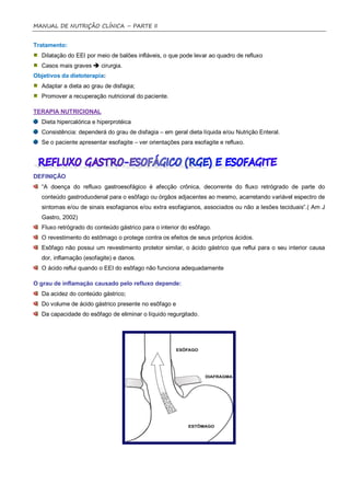 MANUAL DE NUTRIÇÃO CLÍNICA – PARTE II


Tratamento:
  Dilatação do EEI por meio de balões infláveis, o que pode levar ao quadro de refluxo
  Casos mais graves  cirurgia.
Objetivos da dietoterapia:
  Adaptar a dieta ao grau de disfagia;
  Promover a recuperação nutricional do paciente.

TERAPIA NUTRICIONAL
  Dieta hipercalórica e hiperprotéica
  Consistência: dependerá do grau de disfagia – em geral dieta líquida e/ou Nutrição Enteral.
  Se o paciente apresentar esofagite – ver orientações para esofagite e refluxo.




DEFINIÇÃO
  “A doença do refluxo gastroesofágico é afecção crônica, decorrente do fluxo retrógrado de parte do
  conteúdo gastroduodenal para o esôfago ou órgãos adjacentes ao mesmo, acarretando variável espectro de
  sintomas e/ou de sinais esofagianos e/ou extra esofagianos, associados ou não a lesões teciduais”.( Am J
  Gastro, 2002)
  Fluxo retrógrado do conteúdo gástrico para o interior do esôfago.
  O revestimento do estômago o protege contra os efeitos de seus próprios ácidos.
  Esôfago não possui um revestimento protetor similar, o ácido gástrico que reflui para o seu interior causa
  dor, inflamação (esofagite) e danos.
  O ácido reflui quando o EEI do esôfago não funciona adequadamente

O grau de inflamação causado pelo refluxo depende:
  Da acidez do conteúdo gástrico;
  Do volume de ácido gástrico presente no esôfago e
  Da capacidade do esôfago de eliminar o líquido regurgitado.
 