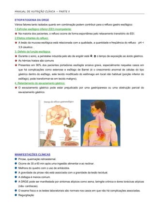 MANUAL DE NUTRIÇÃO CLÍNICA – PARTE II


ETIOPATOGENIA DA DRGE
Vários fatores tanto isolados quanto em combinação podem contribuir para o refluxo gastro esofágico:
1.Esfíncter esofágico inferior (EEI) incompetente:
   Na maioria dos pacientes, o refluxo ocorre de forma espontânea pelo relaxamento transitório do EEI.
2.Efeitos irritantes do refluxo:
   A lesão da mucosa esofágica está relacionada com a qualidade, a quantidade e freqüência do refluxo pH <
   3,9 cáustico
3. Defeito da função esofágica:
   Durante o sono, a peristalse induzida pelo ato de engolir está ,  o tempo de exposição ao ácido gástrico.
   As hérnias hiatais são comuns
   Presentes em 90% dos pacientes portadores esofagite erosiva grave, especialmente naqueles casos em
   que há complicações como estenose e esôfago de Barret (é o crescimento anormal de células do tipo
   gástrico dentro do esôfago, este tecido modificado do estômago em local não habitual (porção inferior do
   esôfago), pode transformar-se em tecido maligno).
4. Retardamento do esvaziamento gástrico:
   O esvaziamento gástrico pode estar prejudicado por uma gastroparesia ou uma obstrução parcial do
   esvaziamento gástrico.




MANIFESTAÇÕES CLÍNICAS
   Pirose, queimação retroesternal.
   Ocorre de 30 a 60 min após uma ingestão alimentar e ao reclinar.
   Melhora do quadro com o uso de antiácidos.
   A gravidade da pirose não está associada com a gravidade da lesão tecidual.
   A disfagia é menos comum.
   A DRGE pode ser manifestada por sintomas atípicos como asma, laringite crônica e dores torácicas atípicas
   (não- cardíacas).
   O exame físico e os testes laboratoriais são normais nos casos em que não há complicações associadas.
   Regurgitação
 