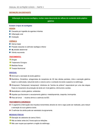 MANUAL DE NUTRIÇÃO CLÍNICA – PARTE II


DEFINIÇÃO DA ESOFAGITE


   Inflamação da mucosa esofágica, muitas vezes decorrente do refluxo do conteúdo ácido-péptico
                                                       gástrico

Existem 2 tipos de esofagites
AGUDA
  Causada por ingestão de agentes irritantes
  Inflamação viral
  Intubação

CRÔNICA
  Hérnia hiatal
  Pressão reduzida no esfíncter esofágico inferior
   pressão abdominal
  Vômito recorrente

TRATAMENTO:
  Drogas
  Tratamento Cirúrgico
  Medidas físicas
  Terapia Nutricional

DROGAS:

  Diminuem a secreção de ácido gástrico:
  Ranitidina, Cimetidina: antagonistas de receptores de H2 das células parietais, inibe a secreção gástrica
  basal e a estimulada, reduzindo tanto o volume como o conteúdo de ácido e pepsina no estômago;
  Omeprazol, Pantoprazol, lansoprazol: inibidores da “bomba de prótons” responsável por uma das etapas
  finais no mecanismo de produção de ácido em nível gástrico, diminuindo a acidez.
  Neutralizam o ácido gástrico: antiácidos
  Aquelas que favorecem o esvaziamento gástrico: metaclopramida, cisaprida, bromoprida.
  Para de fumar      - nicotina diminui o estímulo do EEI.

TRATAMENTO CIRÚRGICO
  A vagotomia (interrupção dos impulsos transmitidos através do nervo vago) pode ser realizada, para reduzir
  a secreção do suco gástrico ácido.
  O esfíncter da cárdia pode ser estreitado cirurgicamente.

MEDIDAS FÍSICAS
  Elevação da cabeceira da cama (15cm).
  Não se deitar antes de 2 horas após as refeições.
  Não usar roupas que apertem a região do estômago.
 