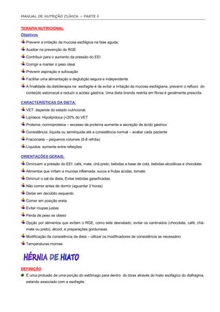 MANUAL DE NUTRIÇÃO CLÍNICA – PARTE II


TERAPIA NUTRICIONAL
Objetivos
  Prevenir a irritação da mucosa esofágica na fase aguda;
  Auxiliar na prevenção do RGE
  Contribuir para o aumento da pressão do EEI
  Corrigir e manter o peso ideal
  Prevenir aspiração e sufocação
  Facilitar uma alimentação e deglutição segura e independente
  A finalidade da dietoterapia na esofagite é de evitar a irritação da mucosa esofagiana, prevenir o refluxo do
  conteúdo estomacal e reduzir a acidez gástrica. Uma dieta branda restrita em fibras é geralmente prescrita.

CARACTERÍSTICAS DA DIETA:

  VET: depende do estado nutricional;
  Lipídeos: Hipolipídoca (<20% do VET
  Proteína: normoproteica – excesso de proteína aumenta a secreção de ácido gástrico
  Consistência: líquida ou semilíquida até a consistência normal – avaliar cada paciente
  Fracionada – pequenos volumes (6-8 ref/dia)
  Líquidos: somente entre refeições

ORIENTAÇÕES GERAIS:
  Diminuem a pressão do EEI: café, mate, chá preto, bebidas a base de cola, bebidas alcoólicas e chocolate.
  Alimentos que irritam a mucosa inflamada: sucos e frutas ácidas, tomate.
  Diminuir o sal da dieta, Evitar bebidas gaseificadas.
  Não comer antes de dormir (aguardar 2 horas)
  Deitar em decúbito esquerdo
  Comer em posição ereta
  Evitar roupas justas
  Perda de peso se obeso
  Opção por alimentos que evitem o RGE, como leite desnatado, evitar os xantinados (chocolate, café, chá-
  mate ou preto), álcool, e preparações gordurosas.
  Modificação da consistência da dieta – utilizar os modificadores de consistência se necessário
  Temperaturas mornas




DEFINIÇÃO
  É uma protusão de uma porção do estômago para dentro do tórax através do hiato esofágico do diafragma,
  estando associado com a esofagite.
 