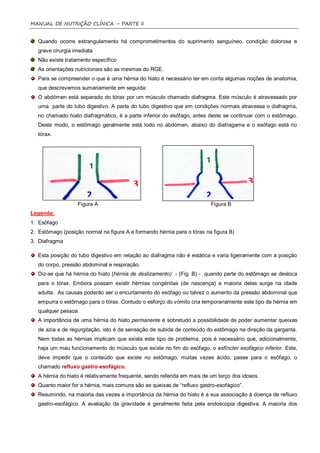 MANUAL DE NUTRIÇÃO CLÍNICA – PARTE II


   Quando ocorre estrangulamento há comprometimentos do suprimento sanguíneo, condição dolorosa e
   grave cirurgia imediata
   Não existe tratamento específico
   As orientações nutricionais são as mesmas do RGE.
   Para se compreender o que é uma hérnia do hiato é necessário ter em conta algumas noções de anatomia,
   que descrevemos sumariamente em seguida:
   O abdómen está separado do tórax por um músculo chamado diafragma. Este músculo é atravessado por
   uma parte do tubo digestivo. A parte do tubo digestivo que em condições normais atravessa o diafragma,
   no chamado hiato diafragmático, é a parte inferior do esófago, antes deste se continuar com o estômago.
   Deste modo, o estômago geralmente está todo no abdómen, abaixo do diafragama e o esófago está no
   tórax.




                                                                        1
                        1
                                          3                                               3
                       2                                                2
                   Figura A                                               Figura B
Legenda:
1. Esôfago
2. Estômago (posição normal na figura A e formando hérnia para o tórax na figura B)
3. Diafragma

   Esta posição do tubo digestivo em relação ao diafragma não é estática e varia ligeiramente com a posição
   do corpo, pressão abdominal e respiração.
   Diz-se que há hérnia do hiato (hérnia de deslizamento) - (Fig. B) - quando parte do estômago se desloca
   para o tórax. Embora possam existir hérnias congénitas (de nascença) a maioria delas surge na idade
   adulta. As causas poderão ser o encurtamento do esófago ou talvez o aumento da pressão abdominal que
   empurra o estômago para o tórax. Contudo o esforço do vómito cria temporariamente este tipo de hérnia em
   qualquer pessoa.
   A importância de uma hérnia do hiato permanente é sobretudo a possibilidade de poder aumentar queixas
   de azia e de regurgitação, isto é da sensação de subida de conteúdo do estômago na direção da garganta.
   Nem todas as hérnias implicam que exista este tipo de problema, pois é necessário que, adicionalmente,
   haja um mau funcionamento do músculo que existe no fim do esófago, o esfíncter esofágico inferior. Este,
   deve impedir que o conteúdo que existe no estômago, muitas vezes ácido, passe para o esôfago, o
   chamado refluxo gastro-esofágico.
   A hérnia do hiato é relativamente frequente, sendo referida em mais de um terço dos idosos.
   Quanto maior for a hérnia, mais comuns são as queixas de “refluxo gastro-esofágico”.
   Resumindo, na maioria das vezes a importância da hérnia do hiato é a sua associação à doença de refluxo
   gastro-esofágico. A avaliação da gravidade é geralmente feita pela endoscopia digestiva. A maioria dos
 