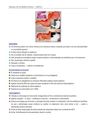 MANUAL DE NUTRIÇÃO CLÍNICA – PARTE II




SINTOMAS
  Os sintomas podem ser menos intensos nos indivíduos idosos, naqueles que fazem uso de corticosteróides
  ou nos doentes graves.
  A febre indica infecção no abdômen.
  Se a condição não for tratada, o doente pode entrar em choque
  Esta situação de emergência exige cirurgia imediata e a administração de antibióticos por via intravenosa
  Dor, Queimação, Perda do apetite
  Náuseas e vômitos
  Casos complicados → melena e hematêmese

Peculiaridades do H pylori
  É resistente ao ácido
  Adere-se ao epitélio (adesina) e movimenta-se no muco (flagelos)
  Libera citotoxinas (destrói o epitélio)
  Envolve-se na patogênese do processo inflamatório péptico (úlcera péptica)
  Agente causal de 90% dos casos de úlcera duodenal e 70% dos casos de úlcera gástrica
  Relaciona-se à gênese do câncer gástrico
  Estuda-se sua associação com o RGE

TRATAMENTO
  Inibição ou diminuição do meio ácido: antagonistas do H2 ou inibidores da bomba de prótons.
  Agente causador – H. pylori – antibióticos e bismuto – amoxiciclina e metronidazol
  Embora as drogas que diminuem a secreção de ácido auxiliem no tratamento, não há evidências científicas
  de que a alimentação possa melhorar ou auxiliar no tratamento, bem como aliviar a dor → assim a
  dietoterapia ainda é discutida.
  Pode ser feita cauterização da úlcera através da endoscopia (dieta zero e entrada de NPT)
  Evitar: Antiinflamatórios não-esteróides, álcool e nicotina.
 