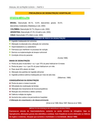 MANUAL DE NUTRIÇÃO CLÍNICA – PARTE II




                                 FATORES DE RISCO DA DESNUTRIÇÃO
  Ingestão inadequada de nutrientes
  Alteração na absorção e/ou utilização de nutrientes
  Hipermetabolismo ou catabolismo
  Fármacos que interferem no processo de nutrição
  Demora na implementação de terapia nutricional
  Condição clínica do paciente
                                                                 (Curtas 1996)
SINAIS DE DESNUTRIÇÃO
  Perda de peso involuntária = ou > que 10% do peso habitual em 6 meses
  Perda de peso = ou > que 5% do peso habitual em um mês
  Peso atual 20% abaixo do ideal
  Alteração dos padrões de ingestão alimentar
  Ingestão protéico-calórica inadequada por mais de sete dias.
                                                                 (Silberman, 1989)
CONSEQUÊNCIAS DA DESNUTRIÇÃO
  Perda de peso e massa muscular
  Dificuldade de cicatrização de feridas
  Alteração dos mecanismos de imunocompetência
  Redução dos eritrócitos e débito cardíaco
  Falência múltipla de órgãos
  Aumento dos custos e da permanência hospitalar
 Alteração do crescimento e do desenvolvimento
                                                 (Giner et al 1996; Mora 1997; Marcos et al 1999)


                          IMPACTO DA DOENÇA NO INDIVÍDUO DESNUTRIDO
Expressa-se através de hipermetabolismo, aumento ou perda urinária de nitrogênio, hipo ou
hiperglicemia, alterações graves dos eletrólitos e acidose. Com freqüência ocorre disfunção ou falência
de órgãos e sistemas, situação que aumenta a morbidade e a mortalidade. (Beisel 1998)
 