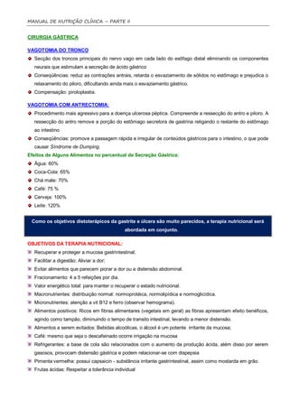 MANUAL DE NUTRIÇÃO CLÍNICA – PARTE II


CIRURGIA GÁSTRICA

VAGOTOMIA DO TRONCO
  Secção dos troncos principais do nervo vago em cada lado do esôfago distal eliminando os componentes
  neurais que estimulam a secreção de ácido gástrico
  Conseqüências: reduz as contrações antrais, retarda o esvaziamento de sólidos no estômago e prejudica o
  relaxamento do piloro, dificultando ainda mais o esvaziamento gástrico.
  Compensação: piroloplastia.

VAGOTOMIA COM ANTRECTOMIA:
  Procedimento mais agressivo para a doença ulcerosa péptica. Compreende a ressecção do antro e piloro. A
  ressecção do antro remove a porção do estômago secretora de gastrina religando o restante do estômago
  ao intestino
  Conseqüências: promove a passagem rápida e irregular de conteúdos gástricos para o intestino, o que pode
  causar Síndrome de Dumping.
Efeitos de Alguns Alimentos no percentual de Secreção Gástrica:
  Água: 60%
  Coca-Cola: 65%
  Chá mate: 70%
  Café: 75 %
  Cerveja: 100%
  Leite: 120%


 Como os objetivos dietoterápicos da gastrite e úlcera são muito parecidos, a terapia nutricional será
                                             abordada em conjunto.

OBJETIVOS DA TERAPIA NUTRICIONAL:
  Recuperar e proteger a mucosa gastrintestinal;
  Facilitar a digestão; Aliviar a dor;
  Evitar alimentos que parecem piorar a dor ou a distensão abdominal.
  Fracionamento: 4 a 5 refeições por dia.
  Valor energético total: para manter o recuperar o estado nutricional.
  Macronutrientes: distribuição normal: normoprotéica, normolipídica e normoglicídica.
  Micronutrientes: atenção a vit B12 e ferro (observar hemograma).
  Alimentos positivos: Ricos em fibras alimentares (vegetais em geral) as fibras apresentam efeito benéficos,
  agindo como tampão, diminuindo o tempo de transito intestinal, levando a menor distensão.
  Alimentos a serem evitados: Bebidas alcoólicas, o álcool é um potente irritante da mucosa;
  Café: mesmo que seja o descafeinado ocorre irrigação na mucosa
  Refrigerantes: a base de cola são relacionados com o aumento da produção ácida, além disso por serem
  gasosos, provocam distensão gástrica e podem relacionar-se com dispepsia
  Pimenta vermelha: possui capsaicin - substância irritante gastrintestinal, assim como mostarda em grão.
  Frutas ácidas: Respeitar a tolerância individual
 