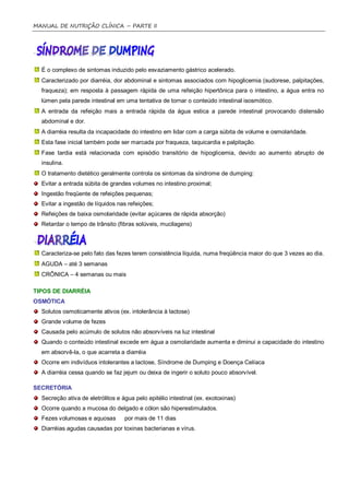 MANUAL DE NUTRIÇÃO CLÍNICA – PARTE II




  É o complexo de sintomas induzido pelo esvaziamento gástrico acelerado.
  Caracterizado por diarréia, dor abdominal e sintomas associados com hipoglicemia (sudorese, palpitações,
  fraqueza); em resposta à passagem rápida de uma refeição hipertônica para o intestino, a água entra no
  lúmen pela parede intestinal em uma tentativa de tornar o conteúdo intestinal isosmótico.
  A entrada da refeição mais a entrada rápida da água estica a parede intestinal provocando distensão
  abdominal e dor.
  A diarréia resulta da incapacidade do intestino em lidar com a carga súbita de volume e osmolaridade.
  Esta fase inicial também pode ser marcada por fraqueza, taquicardia e palpitação.
  Fase tardia está relacionada com episódio transitório de hipoglicemia, devido ao aumento abrupto de
  insulina.
  O tratamento dietético geralmente controla os sintomas da síndrome de dumping:
  Evitar a entrada súbita de grandes volumes no intestino proximal;
  Ingestão freqüente de refeições pequenas;
  Evitar a ingestão de líquidos nas refeições;
  Refeições de baixa osmolaridade (evitar açúcares de rápida absorção)
  Retardar o tempo de trânsito (fibras solúveis, mucilagens)



  Caracteriza-se pelo fato das fezes terem consistência líquida, numa freqüência maior do que 3 vezes ao dia.
  AGUDA – até 3 semanas
  CRÔNICA – 4 semanas ou mais

TIPOS DE DIARRÉIA
OSMÓTICA
  Solutos osmoticamente ativos (ex. intolerância à lactose)
  Grande volume de fezes
  Causada pelo acúmulo de solutos não absorvíveis na luz intestinal
  Quando o conteúdo intestinal excede em água a osmolaridade aumenta e diminui a capacidade do intestino
  em absorvê-la, o que acarreta a diarréia
  Ocorre em indivíduos intolerantes a lactose, Síndrome de Dumping e Doença Celíaca
  A diarréia cessa quando se faz jejum ou deixa de ingerir o soluto pouco absorvível.

SECRETÓRIA
  Secreção ativa de eletrólitos e água pelo epitélio intestinal (ex. exotoxinas)
  Ocorre quando a mucosa do delgado e cólon são hiperestimulados.
  Fezes volumosas e aquosas        por mais de 11 dias
  Diarréias agudas causadas por toxinas bacterianas e vírus.
 