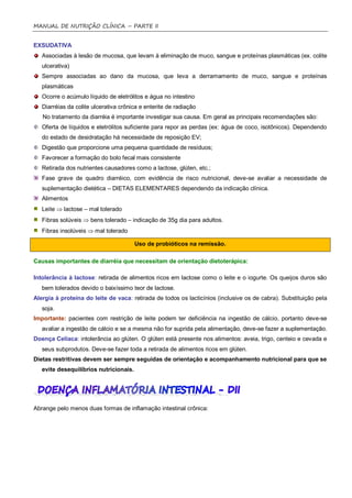 MANUAL DE NUTRIÇÃO CLÍNICA – PARTE II


EXSUDATIVA
   Associadas à lesão de mucosa, que levam à eliminação de muco, sangue e proteínas plasmáticas (ex. colite
   ulcerativa)
   Sempre associadas ao dano da mucosa, que leva a derramamento de muco, sangue e proteínas
   plasmáticas
   Ocorre o acúmulo líquido de eletrólitos e água no intestino
   Diarréias da colite ulcerativa crônica e enterite de radiação
   No tratamento da diarréia é importante investigar sua causa. Em geral as principais recomendações são:
   Oferta de líquidos e eletrólitos suficiente para repor as perdas (ex: água de coco, isotônicos). Dependendo
   do estado de desidratação há necessidade de reposição EV;
   Digestão que proporcione uma pequena quantidade de resíduos;
   Favorecer a formação do bolo fecal mais consistente
   Retirada dos nutrientes causadores como a lactose, glúten, etc.;
   Fase grave de quadro diarréico, com evidência de risco nutricional, deve-se avaliar a necessidade de
   suplementação dietética – DIETAS ELEMENTARES dependendo da indicação clínica.
   Alimentos
   Leite  lactose – mal tolerado
   Fibras solúveis  bens tolerado – indicação de 35g dia para adultos.
   Fibras insolúveis  mal tolerado

                                        Uso de probióticos na remissão.

Causas importantes de diarréia que necessitam de orientação dietoterápica:

Intolerância à lactose: retirada de alimentos ricos em lactose como o leite e o iogurte. Os queijos duros são
   bem tolerados devido o baixíssimo teor de lactose.
Alergia à proteína do leite de vaca: retirada de todos os lacticínios (inclusive os de cabra). Substituição pela
   soja.
Importante: pacientes com restrição de leite podem ter deficiência na ingestão de cálcio, portanto deve-se
   avaliar a ingestão de cálcio e se a mesma não for suprida pela alimentação, deve-se fazer a suplementação.
Doença Celíaca: intolerância ao glúten. O glúten está presente nos alimentos: aveia, trigo, centeio e cevada e
   seus subprodutos. Deve-se fazer toda a retirada de alimentos ricos em glúten.
Dietas restritivas devem ser sempre seguidas de orientação e acompanhamento nutricional para que se
   evite desequilíbrios nutricionais.




Abrange pelo menos duas formas de inflamação intestinal crônica:
 