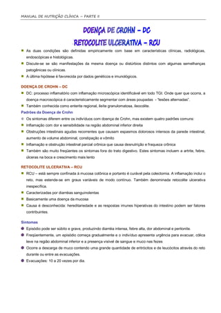 MANUAL DE NUTRIÇÃO CLÍNICA – PARTE II




  As duas condições são definidas empiricamente com base em características clínicas, radiológicas,
  endoscópicas e histológicas.
  Discute-se se são manifestações da mesma doença ou distúrbios distintos com algumas semelhanças
  patogênicas ou clínicas.
  A última hipótese é favorecida por dados genéticos e imunológicos.

DOENÇA DE CROHN – DC
  DC: processo inflamatório com inflamação microscópica identificável em todo TGI. Onde quer que ocorra, a
  doença macroscópica é caracteristicamente segmentar com áreas poupadas - “lesões alternadas”.
  Também conhecida como enterite regional, ileíte granulomatosa, ileocolite.
Padrões da Doença de Crohn
  Os sintomas diferem entre os indivíduos com doença de Crohn, mas existem quatro padrões comuns:
  Inflamação com dor e sensibilidade na região abdominal inferior direita
  Obstruções intestinais agudas recorrentes que causam espasmos dolorosos intensos da parede intestinal,
  aumento de volume abdominal, constipação e vômito
  Inflamação e obstrução intestinal parcial crônica que causa desnutrição e fraqueza crônica
  Também são muito freqüentes os sintomas fora do trato digestivo. Estes sintomas incluem a artrite, febre,
  úlceras na boca e crescimento mais lento

RETOCOLITE ULCERATIVA – RCU
  RCU – está sempre confinada à mucosa colônica e portanto é curável pela colectomia. A inflamação inclui o
  reto, mas estende-se em graus variáveis de modo contínuo. Também denominada retocolite ulcerativa
  inespecífica.
  Caracterizadas por diarréias sanguinolentas
  Basicamente uma doença da mucosa
  Causa é desconhecida: hereditariedade e as respostas imunes hiperativas do intestino podem ser fatores
  contribuintes.

Sintomas
  Episódio pode ser súbito e grave, produzindo diarréia intensa, febre alta, dor abdominal e peritonite.
  Freqüentemente, um episódio começa gradualmente e o indivíduo apresenta urgência para evacuar, cólica
  leve na região abdominal inferior e a presença visível de sangue e muco nas fezes
  Ocorre a descarga de muco contendo uma grande quantidade de eritrócitos e de leucócitos através do reto
  durante ou entre as evacuações.
  Evacuações: 10 a 20 vezes por dia.
 
