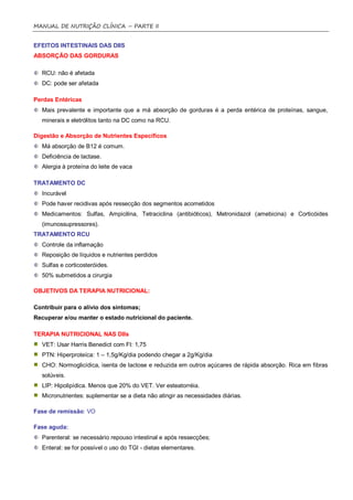 MANUAL DE NUTRIÇÃO CLÍNICA – PARTE II


EFEITOS INTESTINAIS DAS DIIS
ABSORÇÃO DAS GORDURAS

  RCU: não é afetada
  DC: pode ser afetada

Perdas Entéricas
  Mais prevalente e importante que a má absorção de gorduras é a perda entérica de proteínas, sangue,
  minerais e eletrólitos tanto na DC como na RCU.

Digestão e Absorção de Nutrientes Específicos
  Má absorção de B12 é comum.
  Deficiência de lactase.
  Alergia à proteína do leite de vaca

TRATAMENTO DC
  Incurável
  Pode haver recidivas após ressecção dos segmentos acometidos
  Medicamentos: Sulfas, Ampicilina, Tetraciclina (antibióticos), Metronidazol (amebicina) e Corticóides
  (imunossupressores).
TRATAMENTO RCU
  Controle da inflamação
  Reposição de líquidos e nutrientes perdidos
  Sulfas e corticosteróides.
  50% submetidos a cirurgia

OBJETIVOS DA TERAPIA NUTRICIONAL:

Contribuir para o alívio dos sintomas;
Recuperar e/ou manter o estado nutricional do paciente.

TERAPIA NUTRICIONAL NAS DIIs
  VET: Usar Harris Benedict com FI: 1,75
  PTN: Hiperproteíca: 1 – 1,5g/Kg/dia podendo chegar a 2g/Kg/dia
  CHO: Normoglicídica, isenta de lactose e reduzida em outros açúcares de rápida absorção. Rica em fibras
  solúveis.
  LIP: Hipolipídica. Menos que 20% do VET. Ver esteatorréia.
  Micronutrientes: suplementar se a dieta não atingir as necessidades diárias.

Fase de remissão: VO

Fase aguda:
  Parenteral: se necessário repouso intestinal e após ressecções;
  Enteral: se for possível o uso do TGI - dietas elementares.
 