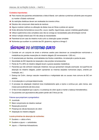MANUAL DE NUTRIÇÃO CLÍNICA – PARTE II


Cuidados importantes:
  Para maioria dos pacientes ambulatoriais a dieta é liberal, com calorias e proteínas suficiente para recuperar
  ou manter o Estado nutricional
  As restrições dietéticas devem ser analisadas de maneira crítica.
  Estudos não comprovam dieta isenta de resíduos
  Alguns mostram melhora na utilização de dietas ricas em fibras e pobres em açúcar
  Evitar alimentos fermentativos (couve flor, couve, repolho, leguminosas, açúcar e bebidas gaseificadas)
  Utilizar suplementos orais completos caso não se consiga as necessidades pela alimentação normal
  Indicar nutrição enteral caso VO não atinja as necessidades
  Parenteral só em caso de intestino muito curto ou obstrução quase completa
  Nutrientes que auxiliam no controle das DII: glutamina, arginina e ômega 3




  Consiste em um conjunto de sinais e sintomas usados para descrever as conseqüências nutricionais e
  metabólicas de grandes ressecções do intestino delgado (ID remanescente < 200 cm)
  É caracterizada por diarréias, anormalidades dos fluidos e eletrólitos, má absorção e perda de peso.
  Severidade da SIC depende da ressecção e das porções remanescentes
  Perda de 70 a 80% do intestino delgado levam a graves seqüelas metabólicas
  Pacientes que não sofreram ressecção intestinal, mas que apresentam redução acentuada da superfície de
  absorção do intestino delgado, podem apresentar as mesmas seqüelas nutricionais (espru, enterite por
  irradiação, etc.)
  Doença de Crohn, doença vascular mesentérica e malignidade são as causas mais comuns da SIC em
  adultos.
  A má absorção é o principal determinante.
  O processo de adaptação intestinal inicia imediatamente após a injúria e continua por, pelo menos, seis
  meses (provavelmente até dois anos)
  O íleo é mais adaptável que o jejuno, e a presença do cólon ajuda a manter o balanço hidroeletrolítico.
  Os pacientes com jejunostomia alta podem perder até 3 litros por dia.

Fatores que propiciam o prognóstico:
  Juventude
  Maior comprimento do intestino residual
  Ressecção proximal
  Presença da válvula íleocecal e do cólon
  Adaptação do intestino delgado

Locais primárias de absorção de nutrientes:
  Duodeno  cálcio e ferro
  Duodeno e jejuno  carboidratos
  Jejuno  Vitaminas hidrossolúveis
 