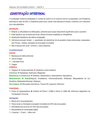 MANUAL DE NUTRIÇÃO CLÍNICA – PARTE II




A constipação intestinal (obstipação ou “prisão de ventre”) é um sintoma comum na população, com freqüência
estimada ao redor de 20%. A freqüência pode variar, sendo mais elevada em idosos, mulheres e em indivíduos
com vida sedentária.

DEFINIÇÃO
   Retardo ou dificuldade nas defecações, suficiente para causar desconforto significativo para o paciente.
   Pode significar que as fezes são duras, difíceis de serem expelidas ou infreqüêntes.
   Atualmente freqüência não define constipação
   Indivíduos evacuam 3x/sem - < quantidade, dor abdominal, dor evacuatória, fezes endurecidas, ressecadas,
   sem formas = síbalos, sensação de evacuação incompleta
   Não é doença nem sinal = sintoma = vários distúrbios

CLASSIFICAÇÃO
AGUDA
   Mudanças do hábito alimentar
   Uso de drogas
    atividade física
   Viagem
CRÔNICA
   Orgânica  Causas definidas  intestinal ou extra intestinal
Intestinais  Neoplasias, Estenoses, Megacólon
Metabólicas ou Endócrinas  Diabetes, Hipotiroidismo, Hipercalcemia, Hipocalemia
Medicamentos  Anticolinérgicos, Anestésicos, Anticonvulsivantes, Antiácidos, Bloqueadores de Ca,
Diuréticos, Relaxantes Muscular, Opiáceos
Neurológicas  Neuropatia Autonômica, Trauma CE, Isquemia, Parkinson

FUNCIONAL
   Grupo de pesquisadores  Critérios de Roma I (1998) e Roma II (1999)  uniformizar diagnóstico de
   Constipação Funcional

DEFINIÇÃO
   Menos de 3 evacuações/sem
   Fezes duras ou Sensação evacuação incompleta em 25% das evacuações
   Dificuldade para evacuar em 25% das evacuações
   Necessidade de manipulação digital
   2 queixas – 12 sem. – último ano
 