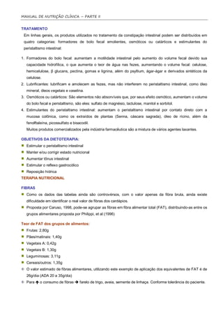 MANUAL DE NUTRIÇÃO CLÍNICA – PARTE II


TRATAMENTO
 Em linhas gerais, os produtos utilizados no tratamento da constipação intestinal podem ser distribuídos em
 quatro categorias: formadores de bolo fecal emolientes, osmóticos ou catárticos e estimulantes do
 peristaltismo intestinal:

1. Formadores do bolo fecal: aumentam a motilidade intestinal pelo aumento do volume fecal devido sua
   capacidade hidrofílica, o que aumenta o teor de água nas fezes, aumentando o volume fecal: celulose,
   hemicelulose, β glucans, pectina, gomas e lignina, além do psyllium, ágar-ágar e derivados sintéticos da
   celulose.
2. Lubrificantes: lubrificam e amolecem as fezes, mas não interferem no peristaltismo intestinal, como óleo
   mineral, óleos vegetais e vaselina.
3. Osmóticos ou catárticos: São elementos não absorvíveis que, por seus efeito osmótico, aumentam o volume
   do bolo fecal e peristaltismo, são eles: sulfato de magnésio, lactulose, manitol e sorbitol.
4. Estimulantes do peristaltismo intestinal: aumentam o peristaltismo intestinal por contato direto com a
   mucosa colônica, como os extraídos de plantas (Senna, cáscara sagrada), óleo de rícino, além da
   fenolftaleína, picossulfato e bisacodil.
   Muitos produtos comercializados pela indústria farmacêutica são a mistura de vários agentes laxantes.

OBJETIVOS DA DIETOTERAPIA:
   Estimular o peristaltismo intestinal
   Manter e/ou corrigir estado nutricional
   Aumentar tônus intestinal
   Estimular o reflexo gastrocólico
   Reposição hídrica
TERAPIA NUTRICIONAL

FIBRAS
   Como os dados das tabelas ainda são controvérsos, com o valor apenas da fibra bruta, ainda existe
   dificuldade em identificar o real valor de fibras dos cardápios.
   Proposta por Caruso, 1998, pode-se agrupar as fibras em fibra alimentar total (FAT), distribuindo-as entre os
   grupos alimentares proposta por Philippi, et al (1996)

Teor de FAT dos grupos de alimentos:
   Frutas: 2,80g
   Pães/matinais: 1,40g
   Vegetais A: 0,42g
   Vegetais B: 1,30g
   Leguminosas: 3,11g
   Cereais/outros: 1,35g
   O valor estimado de fibras alimentares, utilizando este exemplo de aplicação dos equivalentes de FAT é de
   26g/dia (ADA 20 a 35g/dia)
   Para  o consumo de fibras  farelo de trigo, aveia, semente de linhaça. Conforme tolerância do paciente.
 