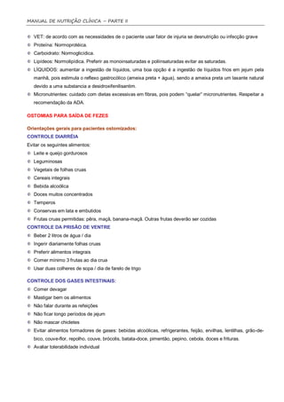 MANUAL DE NUTRIÇÃO CLÍNICA – PARTE II


   VET: de acordo com as necessidades de o paciente usar fator de injuria se desnutrição ou infecção grave
   Proteína: Normoprotéica.
   Carboidrato: Normoglicídica.
   Lipídeos: Normolipídica. Preferir as monoinsaturadas e poliinsaturadas evitar as saturadas.
   LÍQUIDOS: aumentar a ingestão de líquidos, uma boa opção é a ingestão de líquidos frios em jejum pela
   manhã, pois estimula o reflexo gastrocólico (ameixa preta + água), sendo a ameixa preta um laxante natural
   devido a uma substancia a desidroxifenilisantim.
   Micronutrientes: cuidado com dietas excessivas em fibras, pois podem “quelar” micronutrientes. Respeitar a
   recomendação da ADA.

OSTOMIAS PARA SAÍDA DE FEZES

Orientações gerais para pacientes ostomizados:
CONTROLE DIARRÉIA
Evitar os seguintes alimentos:
   Leite e queijo gordurosos
   Leguminosas
   Vegetais de folhas cruas
   Cereais integrais
   Bebida alcoólica
   Doces muitos concentrados
   Temperos
   Conservas em lata e embutidos
   Frutas cruas permitidas: pêra, maçã, banana-maçã. Outras frutas deverão ser cozidas
CONTROLE DA PRISÃO DE VENTRE
   Beber 2 litros de água / dia
   Ingerir diariamente folhas cruas
   Preferir alimentos integrais
   Comer mínimo 3 frutas ao dia crua
   Usar duas colheres de sopa / dia de farelo de trigo

CONTROLE DOS GASES INTESTINAIS:
   Comer devagar
   Mastigar bem os alimentos
   Não falar durante as refeições
   Não ficar longo períodos de jejum
   Não mascar chicletes
   Evitar alimentos formadores de gases: bebidas alcoólicas, refrigerantes, feijão, ervilhas, lentilhas, grão-de-
   bico, couve-flor, repolho, couve, brócolis, batata-doce, pimentão, pepino, cebola, doces e frituras.
   Avaliar tolerabilidade individual
 