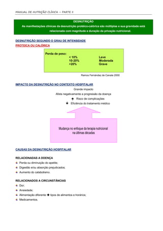 MANUAL DE NUTRIÇÃO CLÍNICA – PARTE II


                                              DESNUTRIÇÃO
    As manifestações clinicas da desnutrição protéico-calórica são múltiplas e sua gravidade está
                          relacionada com magnitude e duração da privação nutricional.


DESNUTRIÇÃO SEGUNDO O GRAU DE INTENSIDADE
PROTEICA OU CALÓRICA




                                                    Ramos Fernández de Canate 2000


IMPACTO DA DESNUTRIÇÃO NO CONTEXTO HOSPITALAR
                                              Grande impacto
                               Afeta negativamente a progressão da doença
                                              Risco de complicações
                                          Eficiência do tratamento médico




CAUSAS DA DESNUTRIÇÃO HOSPITALAR


RELACIONADAS A DOENÇA
  Perda ou diminuição do apetite;
  Digestão e/ou absorção prejudicados;
  Aumento do catabolismo.


RELACIONADOS A CIRCUNSTÂNCIAS
  Dor;
  Ansiedade;
  Alimentação diferente  tipos de alimentos e horários;
  Medicamentos.
 