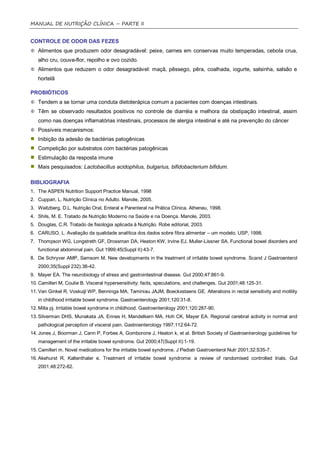 MANUAL DE NUTRIÇÃO CLÍNICA – PARTE II


CONTROLE DE ODOR DAS FEZES
   Alimentos que produzem odor desagradável: peixe, carnes em conservas muito temperadas, cebola crua,
   alho cru, couve-flor, repolho e ovo cozido.
   Alimentos que reduzem o odor desagradável: maçã, pêssego, pêra, coalhada, iogurte, salsinha, salsão e
   hortelã

PROBIÓTICOS
   Tendem a se tornar uma conduta dietoterápica comum a pacientes com doenças intestinais.
   Têm se observado resultados positivos no controle de diarréia e melhora da obstipação intestinal, assim
   como nas doenças inflamatórias intestinais, processos de alergia intestinal e até na prevenção do câncer
   Possíveis mecanismos:
   Inibição da adesão de bactérias patogênicas
   Competição por substratos com bactérias patogênicas
   Estimulação da resposta imune
   Mais pesquisados: Lactobacillus acidophilus, bulgarius, bifidobacterium bifidum.

BIBLIOGRAFIA
1. The ASPEN Nutrition Support Practice Manual, 1998
2. Cuppari, L. Nutrição Clínica no Adulto. Manole, 2005.
3. Waitzberg, D.L. Nutrição Oral, Enteral e Parenteral na Prática Clínica. Atheneu, 1998.
4. Shils, M. E. Tratado de Nutrição Moderno na Saúde e na Doença. Manole, 2003.
5. Douglas, C.R. Tratado de fisiologia aplicada à Nutrição. Robe editorial, 2003.
6. CARUSO, L. Avaliação da qualidade analítica dos dados sobre fíbra alimentar – um modelo. USP, 1998.
7. Thompson WG, Longstreth GF, Drossman DA, Heaton KW, Irvine EJ, Muller-Lissner SA. Functional bowel disorders and
   functional abdominal pain. Gut 1999;45(Suppl II):43-7.
8. De Schryver AMP, Samsom M. New developments in the treatment of irritable bowel syndrome. Scand J Gastroenterol
   2000;35(Suppl 232):38-42.
9. Mayer EA. The neurobiology of stress and gastrointestinal disease. Gut 2000;47:861-9.
10. Camilleri M, Coulie B. Visceral hypersensitivity: facts, speculations, and challenges. Gut 2001;48:125-31.
11. Van Ginkel R, Voskuijl WP, Benninga MA, Taminiau JAJM, Boeckxstaens GE. Alterations in rectal sensitivity and motility
   in childhood irritable bowel syndrome. Gastroenterology 2001;120:31-8.
12. Milla pj. Irritable bowel syndrome in childhood. Gastroenterology 2001;120:287-90.
13. Silverman DHS, Munakata JA, Ennes H, Mandelkern MA, Hoh CK, Mayer EA. Regional cerebral activity in normal and
   pathological perception of visceral pain. Gastroenterology 1997;112:64-72.
14. Jones J, Boorman J, Cann P, Forbes A, Gomborone J, Heaton k, et al. British Society of Gastroenterology guidelines for
   management of the irritable bowel syndrome. Gut 2000;47(Suppl II):1-19.
15. Camilleri m. Novel medications for the irritable bowel syndrome. J Pediatr Gastroenterol Nutr 2001;32:S35-7.
16. Akehurst R, Kaltenthaler e. Treatment of irritable bowel syndrome: a review of randomised controlled trials. Gut
   2001;48:272-82.
 