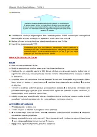 MANUAL DE NUTRIÇÃO CLÍNICA – PARTE II


  Resumindo ......




  À medida que a inanição se prolonga de dias a semanas passa a ocorrer > mobilização e oxidação das
  gorduras pelos tecidos e há redução da degradação protéica a um nível muito 
  Na fase crônica a produção de glicose pela gliconeogênese cai para 15g/dia
  Importância dessa adaptação ????




IMPLICAÇÕES FISIOPATOLÓGICAS


EDEMA
  De acordo com a literatura 2 teorias:
  Déficit no suprimento de proteínas leva a uma  da síntese de albumina.
  Fígado gordo, em proporção superior a 50% da sua estrutura, uma proporção superior à observada em
  experimentos animais ou em qualquer outra condição humana, está estatisticamente associado ao edema
  da desnutrição.
  A hipótese, ainda não comprovada, é de que ele resulta de uma falha no transporte de gordura para fora do
  fígado, e isso, por sua vez, é causado por uma  na síntese de apolipoproteína, em paralelo à  da síntese
  da albumina.
  Também há evidência epidemiológica que apóia essa teoria clássica  a desnutrição edematosa ocorre
  particularmente em populações em que o alimento básico é pobre em proteínas, tal como a mandioca, ou
  contém proteína de má qualidade, como o milho.
  A teoria oposta nega a relação entre edema e hipoalbuminemia e propõe que o edema resulta de lesão
  causada por radicais livres nas paredes dos vasos capilares e membranas celulares.


ALTERAÇÕES METABÓLICAS
   tecido adiposo e perda de peso
  Tecidos nervosos se adaptam à utilização de corpos cetônicos
   da massa magra ocorre de forma + lenta  catabolismo protéico muscular esquelético  fornecendo
  AAs e lactato para neoglicogênese
  Quando a depleção torna-se muito grave a [ ] das proteínas séricas   albumina edema do kwashiorkor
   após a degradação das proteínas viscerais  marasmo
  Hipoglicemia, Hipotermia/hipertermia, Distúrbios eletrolíticos
 