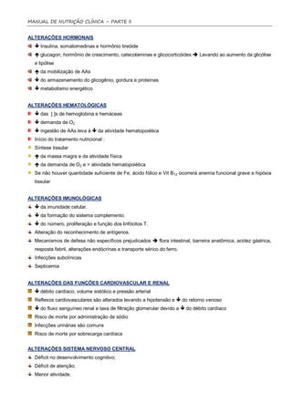 MANUAL DE NUTRIÇÃO CLÍNICA – PARTE II


ALTERAÇÕES HORMONAIS
   Insulina, somatomedinas e hormônio tireóide
   glucagon, hormônio de crescimento, catecolaminas e glicocorticóides  Levando ao aumento da glicólise
  e lipólise
   da mobilização de AAs
   do armazenamento do glicogênio, gordura e proteínas
   metabolismo energético


ALTERAÇÕES HEMATOLÓGICAS
   das [ ]s de hemoglobina e hemáceas
   demanda de O2
   ingestão de AAs leva à  da atividade hematopoiética
  Início do tratamento nutricional :
  Síntese tissular
   da massa magra e da atividade física
   da demanda de O2 e > atividade hematopoiética
  Se não houver quantidade suficiente de Fe, ácido fólico e Vit B12 ocorrerá anemia funcional grave e hipóxia
  tissular


ALTERAÇÕES IMUNOLÓGICAS
   da imunidade celular.
   da formação do sistema complemento.
   do número, proliferação e função dos linfócitos T.
  Alteração do reconhecimento de antígenos.
  Mecanismos de defesa não específicos prejudicados  flora intestinal, barreira anatômica, acidez gástrica,
  resposta febril, alterações endócrinas e transporte sérico do ferro.
  Infecções subclínicas
  Septicemia


ALTERAÇÕES DAS FUNÇÕES CARDIOVASCULAR E RENAL
   débito cardíaco, volume sistólico e pressão arterial
  Reflexos cardiovasculares são alterados levando a hipotensão e  do retorno venoso
   do fluxo sanguíneo renal e taxa de filtração glomerular devido a  do débito cardíaco
  Risco de morte por administração de sódio
  Infecções urinárias são comuns
  Risco de morte por sobrecarga cardíaca


ALTERAÇÕES SISTEMA NERVOSO CENTRAL
  Déficit no desenvolvimento cognitivo;
  Déficit de atenção;
  Menor atividade.
 