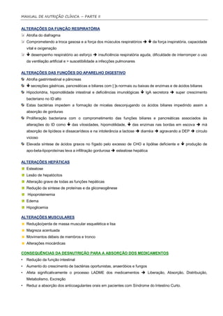 MANUAL DE NUTRIÇÃO CLÍNICA – PARTE II


ALTERAÇÕES DA FUNÇÃO RESPIRATÓRIA
    Atrofia do diafragma
    Comprometendo a troca gasosa e a força dos músculos respiratórios   da força inspiratória, capacidade
    vital e oxigenação
     desempenho respiratório ao esforço  insuficiência respiratória aguda, dificuldade de interromper o uso
    da ventilação artificial e > suscetibilidade a infecções pulmonares


ALTERAÇÕES DAS FUNÇÕES DO APARELHO DIGESTIVO
    Atrofia gastrintestinal e pâncreas
     secreções gástricas, pancreáticas e biliares com [ ]s normais ou baixas de enzimas e de ácidos biliares
    Hipocloridria, hipomotilidade intestinal e deficiências imunológicas  IgA secretora  super crescimento
    bacteriano no ID alto
    Estas bactérias impedem a formação de micelas desconjugando os ácidos biliares impedindo assim a
    absorção de gorduras
    Proliferação bacteriana com o comprometimento das funções biliares e pancreáticas associados às
    alterações do ID como  das vilosidades, hipomotilidade,  das enzimas nas bordas em escova  má
    absorção de lipídeos e dissacarídeos e na intolerância a lactose  diarréia  agravando a DEP  círculo
    vicioso
    Elevada síntese de ácidos graxos no fígado pelo excesso de CHO e lipólise deficiente e  produção de
    apo-beta-lipoproteínas leva a infiltração gordurosa  esteatose hepática


ALTERAÇÕES HEPÁTICAS
    Esteatose
    Lesão de hepatócitos
    Alteração grave de todas as funções hepáticas
    Redução da síntese de proteínas e da gliconeogênese
    Hipoproteinemia
    Edema
    Hipoglicemia

ALTERAÇÕES MUSCULARES
    Redução/perda de massa muscular esquelética e lisa
    Magreza acentuada
    Movimentos débeis de membros e tronco
    Alterações miocárdicas

CONSEQUÊNCIAS DA DESNUTRIÇÃO PARA A ABSORÇÃO DOS MEDICAMENTOS
•   Redução da função intestinal
•   Aumento do crescimento de bactérias oportunistas, anaeróbios e fungos
•   Afeta significativamente o processo LADME dos medicamentos  Liberação, Absorção, Distribuição,
    Metabolismo, Excreção
•   Reduz a absorção dos anticoagulantes orais em pacientes com Síndrome do Intestino Curto.
 
