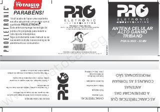PARABÉNS!
      Você acaba de fazer uma excelente
     escolha adquirindo um produto com a
     qualidade PROELETRONIC .                                             PROQUALIT TELECOM LTDA.
     Esta antena emprega tecnologia de
     ponta e foi projetada para resistir a
                                                               CNPJ - 68.389.097/0001-00 - INDÚSTRIA BRASILEIRA
                                                                      e-mail: proeletronic@proeletronic.com.br                                                                    ANTENA CELULAR
     todo tipo de intempéries.                                                                                                                                                      ALTO GANHO
     Siga corretamente esse manual ou se                                                                                                                                              TRIBAND
     necessário solicite nossos serviços de                                                                                                                                            PQAG-3022 - 22dBi
     atendimento ao consumidor.




                                                                                                                                                                    MAIT0116R00
                                                                     Comentários, sugestões,dúvidas e reclamações, escreva para:
                                                         PROQUALIT TELECOM LTDA. - Estrada Noriko Hamada, 155 - Bairro Lambari - CEP - 08900-000 - Guararema - SP




 quando estiver chovendo ou ventando.                                                                                   (1800, 1900 e 2100MHz).
 üNão faça reparos, instalação ou remoção de antenas                                                                    de telefonia celular
                                                                                                                        Opera em três faixas
                                                                                                                                                                                    PROFISSIONAIS SÃO:
    antena. Chame a concessionária de sua região.
    üSe isso acontecer, não tente segurar ou recuperar                                                                     Excelente durabilidade.                                COMUNS E AS TORNAM
da rede elétrica.                                                                                                           Melhor custo benefício.
üAo manobrar a antena, cuidado para não tocar nos fios                                                                                                                                   ANTENAS
                                                                                                                                        Fácil instalação.
 caso de queda, ela não toque nos fios elétricos.                                                                                                                                  A DIFERENCIAM DAS
 üInstale a antena a uma distância segura para que, em                                                                                   100% testadas.
                       DICAS DE SEGURANÇA:                                                                     CARACTERÍSTICAS:                                                   AS CARACTERÍSTICAS QUE
 