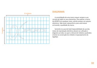 10
DIAGRAMA
A consolidação de uma marca requer sempre o uso
correto de todos os seus elementos. Para aplicar a marca
do XPORTS em qualquer meio, solicite sempre um arquivo
eletrônico. Não tente redesenhá-la, pois você estará
arriscando a qualidade da marca.
Somente no caso de total impossibilidade de uso dos
meios de reprodução eletrônica deverá ser utilizado o
diagrama ao lado, no qual a retícula de módulos quadrados
orienta na construção do símbolo e espacejamento do
logotipo.
15 módulos
7módulos
 