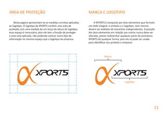 Nesta página apresentam-se as medidas corretas aplicadas
ao logotipo. O logotipo da XPORTS contém uma aréa de
proteção com uma medida de um terço da altura do logotipo,
esse espaço é necessário, pois ele tem a função de proteger
a aréa nela aplicada, não podendo colocar outro tipo de
informação no mesmo espaço que o logotipo da empresa.
A XPORTS é composta por dois elementos que formam
um todo integral: o simbolo e o logotipo, nem mesmo
devem ser exibidos de tamanhos independentes. A posição
dos dois elementos em relação aos outros nunca deve ser
alterada, jamais redesenhar qualquer parte da assinatura
XPORTS de qualquer forma, pois ela só pode ser usada
para identificar seu produto e empresa.
ÁREA DE PROTEÇÃO MARCA E LOGOTIPO
11
Marca
Logotipo
 