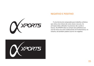 NEGATIVO E POSITIVO
É uma técnica de composição para trabalhos artísticos
que utliza uma mistura de cores claras e escuras. As
principais delas utilizadas no processo são o preto e
branco. Na XPORTS deve-se sempre dar preferência ao
uso da marca nas cores institucionais em fundo branco, no
entanto, ela também poderá ocorrer em negativo.
15
 