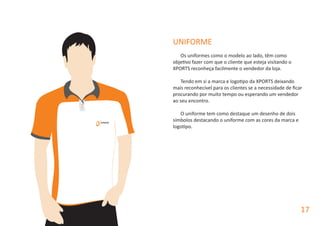 UNIFORME
Os uniformes como o modelo ao lado, têm como
objetivo fazer com que o cliente que esteja visitando o
XPORTS reconheça facilmente o vendedor da loja.
Tendo em si a marca e logotipo da XPORTS deixando
mais reconhecível para os clientes se a necessidade de ficar
procurando por muito tempo ou esperando um vendedor
ao seu encontro.
O uniforme tem como destaque um desenho de dois
símbolos destacando o uniforme com as cores da marca e
logotipo.
17
 