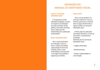 Oqueéomanualde
identidadevisual?
Éumguiaparacorreta
aplicaçãodologotipo,consiste
nacriaçãodanormalização
daescalacromática,fontes,
gráficas,dimensões,formatos,
coreseregrasquesão
fudamentaisparaapublicação
daidentidade.
Qualaimportânciadele?
Eleéomaiorpatrimônio
dainstituição,écomose
fosseocaráterdaentidade
representadoemformade
símbolos,letrasecores.
Aidentidadevisualtransmite
amensagemdequalidadee
segurançaaosclientes.
Comousá-lo?
Paraousodequalquerma-
terialquecontenhaamarcaou
forneçasuporteparaaempresa
deve-seseguiratentamenteas
regrascontidasnomanualde
identidadevisual.
Embora,algumasaplicações
nãoestejamprevistas,asmesmas
encontram-sepreviamente
orientadas.
BeneficiosdoUsoCorretoda
IdentidadeVisual:
-Imagempreservada;
-Reconhecimento;
-Clarezaeobjetivividadena
comunicação.
DEFINIÇÃO DO
MANUAL DE IDENTIDADE VISUAL
2
 