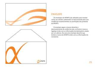 ENVELOPE
Os envelopes do XPORTS são utilizados para mandar
cartas aos clientes cadastrados na loja enviando para suas
residências esclarecimentos ou promoções dos produtos
da XPORTS.
O envelope segue a mesmo desenho e
desenvolvimento do cartão de vista, na frente à marca e
logotipo vindo com as informações do destinatário colado
por um adesivo. No verso do envelope desenho que
lembra a marca do XPORTS vindo com as informações do
remetente.
21
 