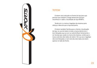 TOTEM
O totem será colocado na frente da loja para que
pessoas que estejam à longa distanciam possam
reconhecer e saber a localidade da loja XPORTS.
Tendo em si a marca e logotipo da empresa para
reforça a ideia de que a loja está perto.
O totem também facilita para o cliente a localização
da loja, no uso do totem à noite a marca dentro de si
tem lâmpadas que ao ser na noite brilham fortemente a
cor laranja que usada na marca da empresa, sendo que a
marca está dos dois lados do totem. Por sua vez o logotipo
não terá lâmpadas e nem terá dos dois lados do totem
apenas no lado da frente.
23
 