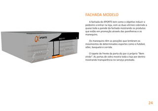 FACHADA MODELO
A fachada do XPORTS tem como o objetivo induzir o
pedestre a entrar na loja, com as duas vitrines cobrindo a
quase toda a parede da fachada mostrando os produtos
que estão em promoção através das parelheiras e os
manequins.
Os manequins têm as posições que lembram os
movimentos de determinados esportes como o futebol,
vôlei, basquete e corrida.
O tapete de frente da porta diz por si próprio “Bem
vindo“. As portas de vidro mostra toda a loja por dentro
mostrando transparência no serviço prestado.
24
 