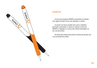 A marca da empresa XPORTS, presenteia os clientes
com alguns brindes como, por exemplo, a caneta.
A caneta com duas versões tem como o objetivo
principal a presentear o cliente e reforça a marca da
XPORTS, o logotipo e a marca não sofrem alterações no
seu uso da caneta.
As tintas das canetas são preta e laranja de acordo com
a cor principal da caneta.
CANETA
26
 