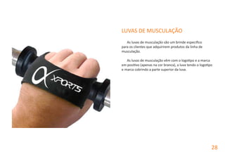 LUVAS DE MUSCULAÇÃO
As luvas de musculação são um brinde especifico
para os clientes que adquirirem produtos da linha de
musculação.
As luvas de musculação vêm com o logotipo e a marca
em positivo (apenas na cor branca), a luva tendo o logotipo
e marca cobrindo a parte superior da luva.
28
 