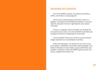 PALAVRAS DO CRIADOR
A marca do XPORTS é apenas um símbolo que lembra o
infinito, sem limites e a letra grega alfa.
A marca da cor laranja destaca ainda mais a marca e o
logotipo, a lembrança de infinidades de produtos no ramo de
esportes, buscando monstra o significado de estar sempre
crescendo.
A marca e o logotipo mostram também sem distinção de
um esporte para o outro, com uma variedade de produtos que
ultrapassa os limites da imaginação do consumidor.
A marca também mostra ser a primeira casa de venda de
artigos esportivos em sua localidade em veleiros.
Tendo como destaque a cor laranja, por ser uma cor que
passa alegria, estabilidade, movimento, espontaneidade. A cor
laranja é colocada em quase todas as peças publicitarias para
enfatizar e relembrar a marca do XPORTS apenas vendo a cor
laranja, simplesmente vendo a cor.
29
 