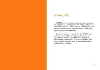 INTRODUÇÃO
XPORTS, uma empresa de artigos esportivos, aplicada
em vários esportes alcançando desde atletas profissionais
à amadores, focando a importância do esporte na vida das
pessoas construindo uma empresa com essa mesclagem
de públicos profissionais ou não.
Buscamos alcançar o sucesso da marca XPORTS no
mercado, começando pela sua expressão visual , do
seu profissionalismo e a qualidade de seus serviços,
apresentando uma empresa com credibilidade aos seus
clientes, executando seus serviços sempre na melhoria e
facilidade ao seu público.
3
 