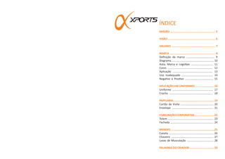 MISSÃO ........................................................ 5
VISÃO ........................................................... 6
VALORES ...................................................... 7
MARCA ........................................................ 8
Definição da marca ..................................... 9
Diagrama........................................................10
Aréa, Marca e Logotipo ............................. 11
Cores .......................................................... 12
Aplicação .................................................... 13
Uso inadequado ......................................... 14
Negativo e Positivo ..................................... 15
APLICAÇÃO EM UNIFORMES ....................... 16
Uniforme ..................................................... 17
Cracha ......................................................... 18
PAPELARIA...................................................19
Cartão de Visita ........................................... 20
Envelope ...................................................... 21
COMUNIÇÃOCORPORATIVA........................22
Totem ........................................................... 23
Fachada ........................................................ 24
BRINDES ......................................................25
Caneta .......................................................... 26
Chaveiro ....................................................... 27
Luvas de Musculação ................................... 28
PALAVRAS DO CRIADOR .............................. 29
ÍNDICE
 