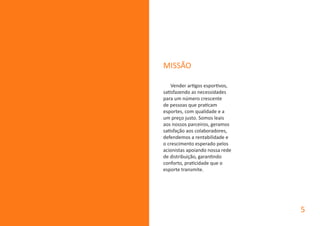 MISSÃO
Vender artigos esportivos,
satisfazendo as necessidades
para um número crescente
de pessoas que praticam
esportes, com qualidade e a
um preço justo. Somos leais
aos nossos parceiros, geramos
satisfação aos colaboradores,
defendemos a rentabilidade e
o crescimento esperado pelos
acionistas apoiando nossa rede
de distribuição, garantindo
conforto, praticidade que o
esporte transmite.
5
 