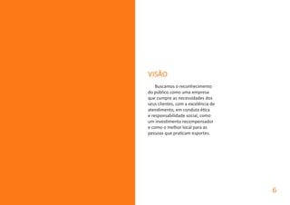 VISÃO
Buscamos o reconhecimento
do público como uma empresa
que cumpre as necessidades dos
seus clientes, com a excelência de
atendimento, em conduta ética
e responsabilidade social, como
um investimento recompensador
e como o melhor local para as
pessoas que praticam esportes.
6
 
