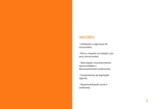 VALORES
- Satisfação e segurança do
consumidor;
- Ética e respeito na relação com
seus concorrentes;
- Valorização, reconhecimento,
oportunidades e
desenvolvimento profissional;
- Cumprimento da legislação
vigente;
- Responsabilidade social e
ambiental;
7
 