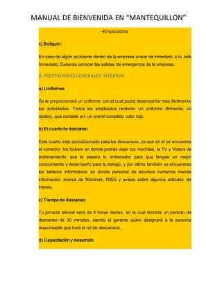 MANUAL DE BIENVENIDA EN “MANTEQUILLON”
-Empacadora
c) Botiquín:
En caso de algún accidente dentro de la empresa avisar de inmediato a tu Jefe
Inmediato. Deberás conocer las salidas de emergencia de la empresa.
8. PRESTACIONES GENERALES INTERNAS
a) Uniformes
Se te proporcionará un uniforme con el cual podrá desempeñar más fácilmente
tus actividades. Todos los empleados recibirán un uniforme (firmando un
recibo), que consiste en: un overol completo color rojo.
b) El cuarto de descanso
Este cuarto esta acondicionado para los descansos, ya que en el se encuentra
el comedor, los lockers en donde podrás dejar tus mochilas, la TV y Videos de
entrenamiento que te pasara tu entrenador para que tengas un mejor
conocimiento y desempeño para tu trabajo, y por último también se encuentran
los tableros informativos en donde personal de recursos humanos manda
información acerca de Nóminas, IMSS y avisos sobre algunos artículos de
interés.
c) Tiempo de descanso:
Tu jornada laboral será de 8 horas diarias, en la cual tendrás un período de
descanso de 30 minutos, siendo el gerente quien designará a la persona
responsable que hará el rol de descansos.
d) Capacitación y desarrollo
 