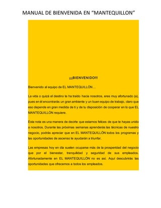 MANUAL DE BIENVENIDA EN “MANTEQUILLON”
¡¡¡BIENVENIDO!!!
Bienvenido al equipo de EL MANTEQUILLÓN…
La vida o quizá el destino te ha traído hacia nosotros, eres muy afortunado (a),
pues en él encontrarás un gran ambiente y un buen equipo de trabajo, claro que
eso depende en gran medida de ti y de tu disposición de cooperar en lo que EL
MANTEQUILLÓN requiere.
Esta nota es una manera de decirte que estamos felices de que te hayas unido
a nosotros. Durante las próximas semanas aprenderás las técnicas de nuestro
negocio, podrás apreciar que en EL MANTEQUILLÓN todos los programas y
las oportunidades de ascenso te ayudarán a triunfar.
Las empresas hoy en día suelen ocuparse más de la prosperidad del negocio
que por el bienestar, tranquilidad y seguridad de sus empleados.
Afortunadamente en EL MANTEQUILLÓN no es así. Aquí descubrirás las
oportunidades que ofrecemos a todos los empleados.
 