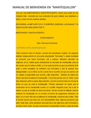 MANUAL DE BIENVENIDA EN “MANTEQUILLON”
Una vez más BIENVENIDO A NUESTRO EQUIPO. Ahora eres parte de una
industria líder, conocida por sus productos de gran calidad que satisfacen a
todos y cada uno de nuestros clientes.
RECUERDA: LA META ES TUYA, TU EMPEÑO, ENERGÍA, LAS GANAS Y TU
DEDICACIÓN HABLARÁN POR TI.
BIENVENIDO Y MUCHA SUERTE...
ATENTAMENTE.
Dpto. Recursos Humanos
2.HISTORIA DE EL MANTEQUILLÒN
Todo comenzó hace un tiempo cuando dos estudiosas mujeres de negocios
estaban desayunando en una junta empresarial “hot-cakes” y estas buscaban
un producto que fuera innovador, útil y exitoso. Mientras discutían de
negocios, la Lic. Islaba quiso embadurnar su hot-cake de mantequilla, pero se
dio cuenta que no había cuchillo y no se quiso levantar ya que se perdería de la
junta y como resultado se enfriaron sus hot-cakes y eso le pareció muy
desagradable. La Lic.Oliva se dio cuenta de lo ocurrido asi que se acerco a la
Lic. Islaba a preguntarle que ocurría y ella respondió: - debería de haber una
forma mas fácil de aplicar la mantequilla. Y eso hizo pensar a la Lic. Oliva. Unos
días después volvió a pasar algo parecido y se les ocurrió la idea de innovar la
forma en que se unta la mantequilla. Primero pensaron en hacer que el
contenedor de la mantequilla tuviera un cuchillo integrado pero iba a ser lo
mismo ya que el cuchillo se tenia que lavar. Se les ocurrió la brillante idea de
contener la mantequilla en un envase en forma de pegamento adhesivo, es
decir, en un tubo del cual va saliendo la mantequilla cuando le das vuelta. Todo
el mundo pensó que esta era una descabellada idea; algunos pensaron que
sería mala idea, otros pensaron que esto iba a ser algo loco pero innovador y
que iba a tener éxito. Asi que comenzaron a desarrollar la idea a costa de todas
 