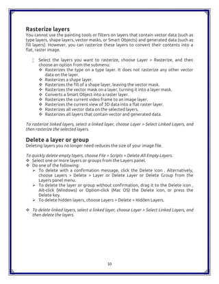 10
Rasterize layers
You cannot use the painting tools or filters on layers that contain vector data (such as
type layers, shape layers, vector masks, or Smart Objects) and generated data (such as
fill layers). However, you can rasterize these layers to convert their contents into a
flat, raster image.
 Select the layers you want to rasterize, choose Layer > Rasterize, and then
choose an option from the submenu:
 Rasterizes the type on a type layer. It does not rasterize any other vector
data on the layer.
 Rasterizes a shape layer.
 Rasterizes the fill of a shape layer, leaving the vector mask.
 Rasterizes the vector mask on a layer, turning it into a layer mask.
 Converts a Smart Object into a raster layer.
 Rasterizes the current video frame to an image layer.
 Rasterizes the current view of 3D data into a flat raster layer.
 Rasterizes all vector data on the selected layers.
 Rasterizes all layers that contain vector and generated data.
To rasterize linked layers, select a linked layer, choose Layer > Select Linked Layers, and
then rasterize the selected layers.
Delete a layer or group
Deleting layers you no longer need reduces the size of your image file.
To quickly delete empty layers, choose File > Scripts > Delete All Empty Layers.
 Select one or more layers or groups from the Layers panel.
 Do one of the following:
 To delete with a confirmation message, click the Delete icon . Alternatively,
choose Layers > Delete > Layer or Delete Layer or Delete Group from the
Layers panel menu.
 To delete the layer or group without confirmation, drag it to the Delete icon ,
Alt-click (Windows) or Option-click (Mac OS) the Delete icon, or press the
Delete key.
 To delete hidden layers, choose Layers > Delete > Hidden Layers.
 To delete linked layers, select a linked layer, choose Layer > Select Linked Layers, and
then delete the layers.
 